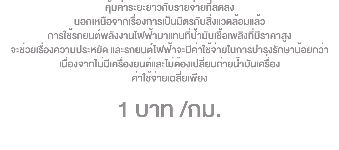 คุ้มค่าระยะยาวกับรายจ่ายที่ลดลง นอกเหนือจากเรื่องการเป็นมิตรกับสิ่งแวดล้อมแล้ว การใช้รถยนต์พลังงานไฟฟ้ามาแทนที่น้ำมันเชื้อเพลิงที่มีราคาสูง จะช่วยเรื่องความประหยัด และรถยนต์ไฟฟ้าจะมีค่าใช้จ่ายในการบำรุงรักษาน้อยกว่า เนื่องจากไม่มีเครื่องยนต์และไม่ต้องเปลี่ยนถ่ายน้ำมันเครื่อง ค่าใช้จ่ายเฉลี่ยเพียง 1 บาท /กม. 